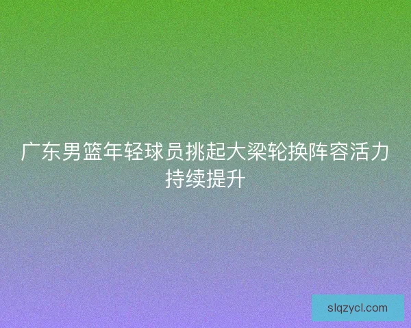 广东男篮年轻球员挑起大梁轮换阵容活力持续提升 广东男篮年轻球员挑起大梁轮换阵容活力持续提升