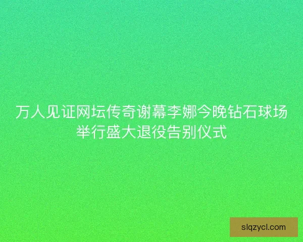 万人见证网坛传奇谢幕李娜今晚钻石球场举行盛大退役告别仪式