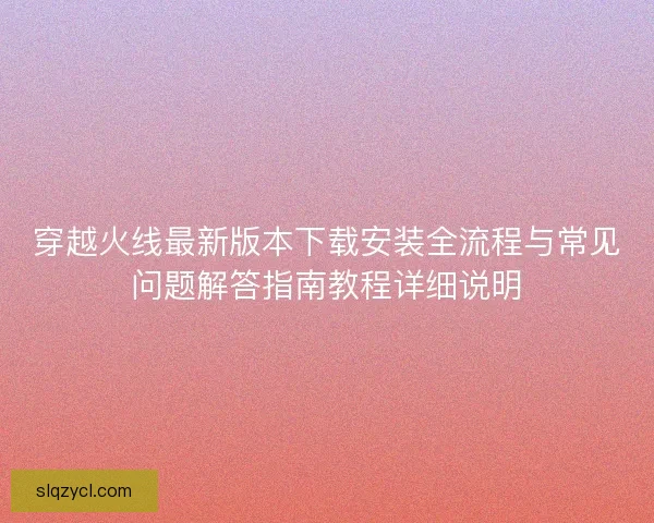 穿越火线最新版本下载安装全流程与常见问题解答指南教程详细说明